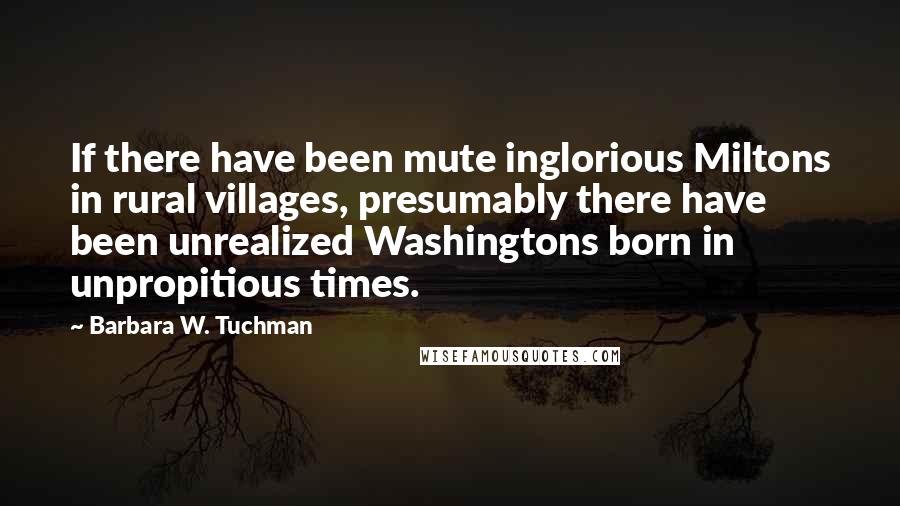 Barbara W. Tuchman Quotes: If there have been mute inglorious Miltons in rural villages, presumably there have been unrealized Washingtons born in unpropitious times.