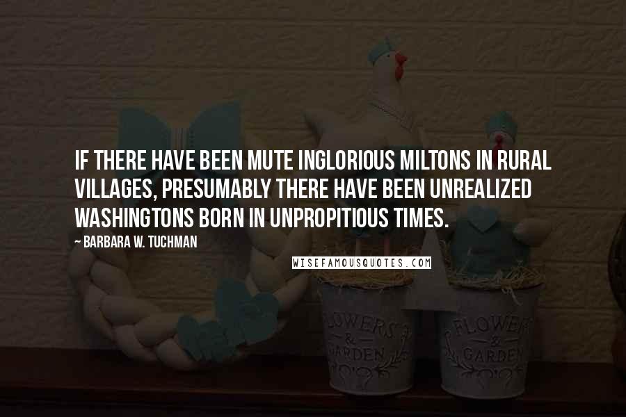 Barbara W. Tuchman Quotes: If there have been mute inglorious Miltons in rural villages, presumably there have been unrealized Washingtons born in unpropitious times.