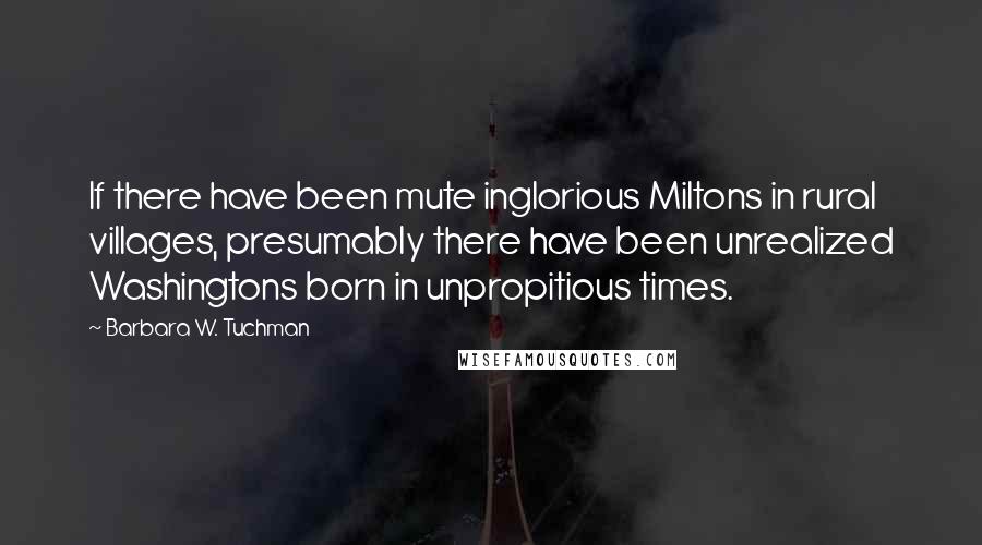 Barbara W. Tuchman Quotes: If there have been mute inglorious Miltons in rural villages, presumably there have been unrealized Washingtons born in unpropitious times.