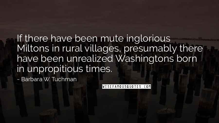 Barbara W. Tuchman Quotes: If there have been mute inglorious Miltons in rural villages, presumably there have been unrealized Washingtons born in unpropitious times.