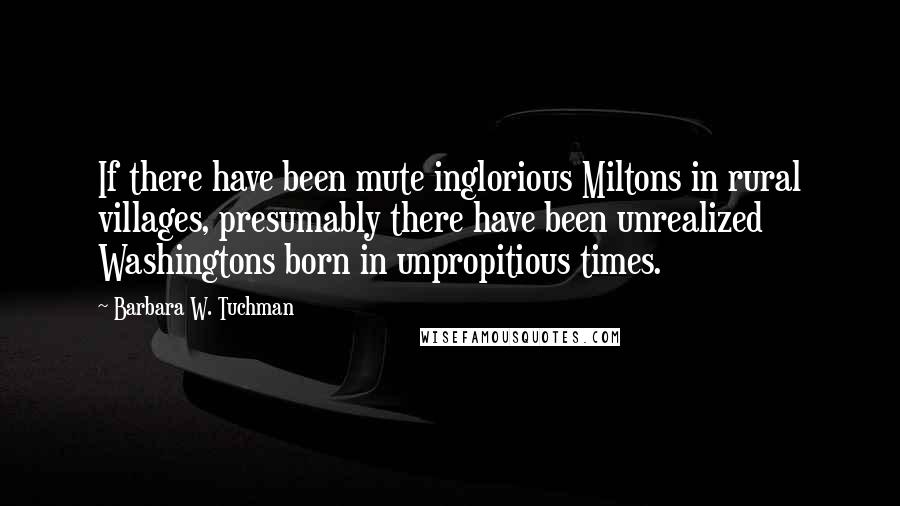 Barbara W. Tuchman Quotes: If there have been mute inglorious Miltons in rural villages, presumably there have been unrealized Washingtons born in unpropitious times.