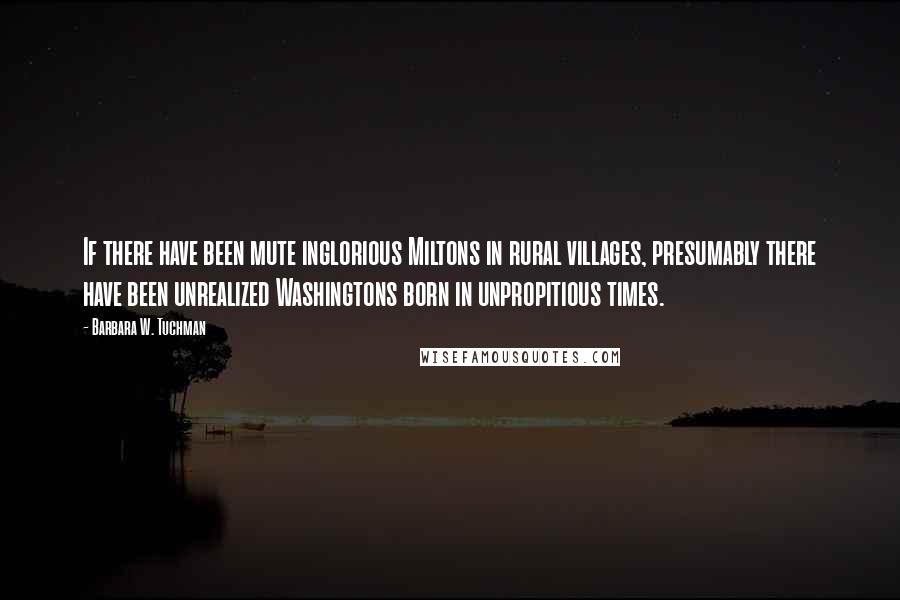 Barbara W. Tuchman Quotes: If there have been mute inglorious Miltons in rural villages, presumably there have been unrealized Washingtons born in unpropitious times.
