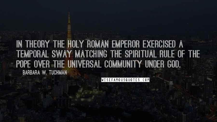 Barbara W. Tuchman Quotes: In theory the Holy Roman Emperor exercised a temporal sway matching the spiritual rule of the Pope over the universal community under God.