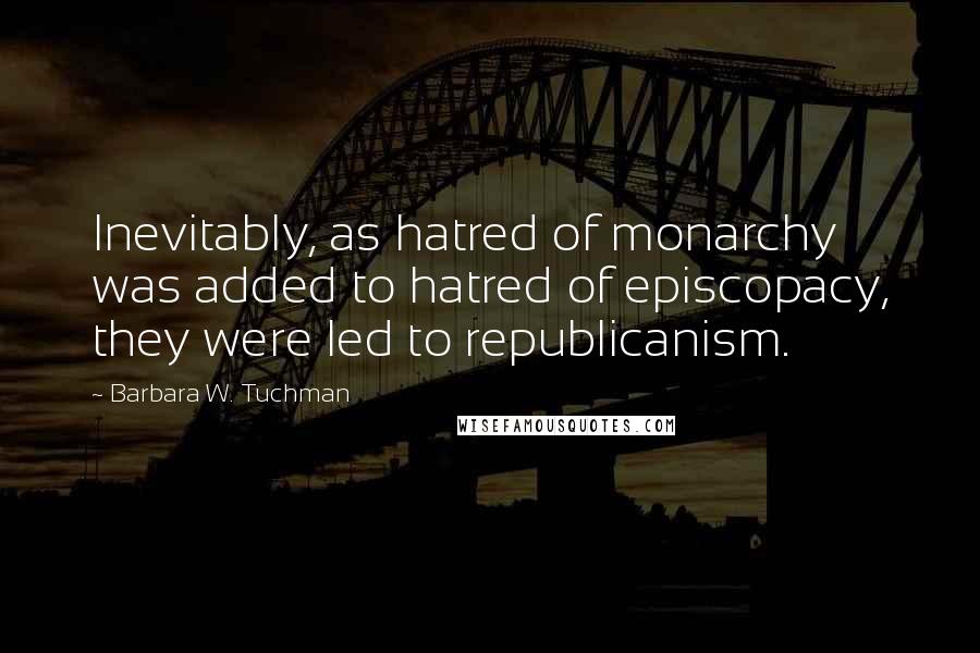 Barbara W. Tuchman Quotes: Inevitably, as hatred of monarchy was added to hatred of episcopacy, they were led to republicanism.