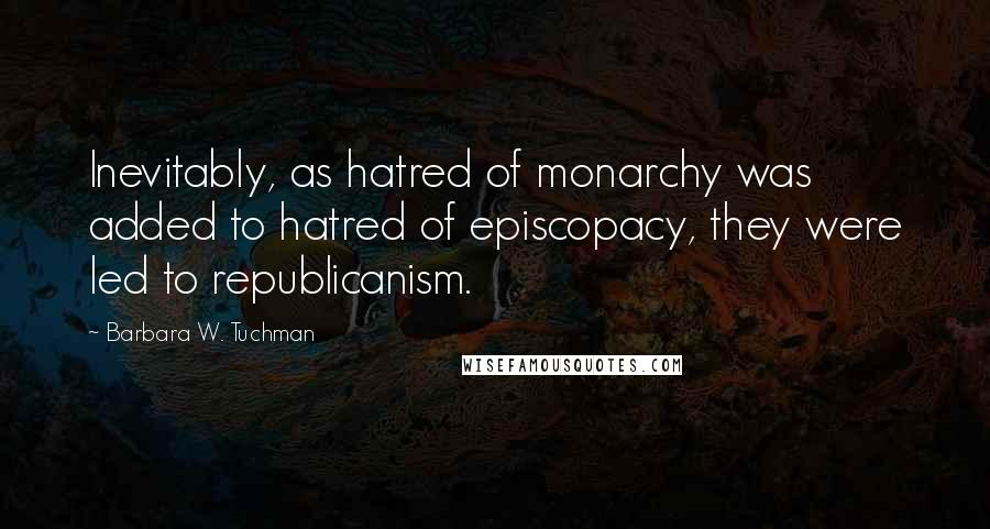 Barbara W. Tuchman Quotes: Inevitably, as hatred of monarchy was added to hatred of episcopacy, they were led to republicanism.
