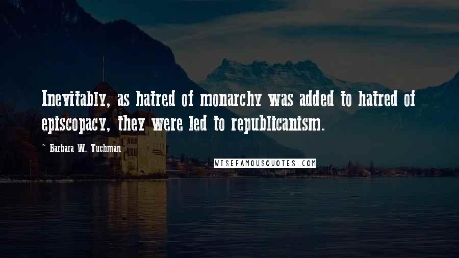 Barbara W. Tuchman Quotes: Inevitably, as hatred of monarchy was added to hatred of episcopacy, they were led to republicanism.