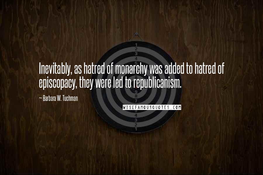 Barbara W. Tuchman Quotes: Inevitably, as hatred of monarchy was added to hatred of episcopacy, they were led to republicanism.