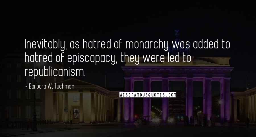 Barbara W. Tuchman Quotes: Inevitably, as hatred of monarchy was added to hatred of episcopacy, they were led to republicanism.