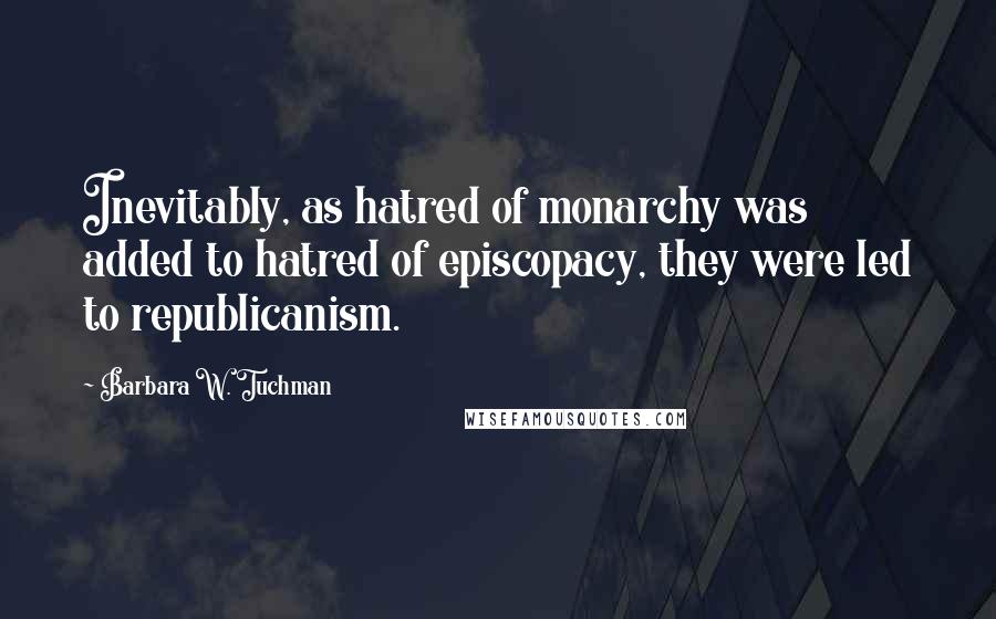 Barbara W. Tuchman Quotes: Inevitably, as hatred of monarchy was added to hatred of episcopacy, they were led to republicanism.