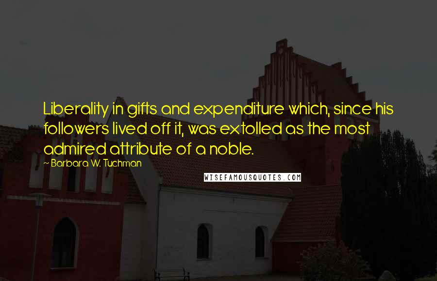 Barbara W. Tuchman Quotes: Liberality in gifts and expenditure which, since his followers lived off it, was extolled as the most admired attribute of a noble.