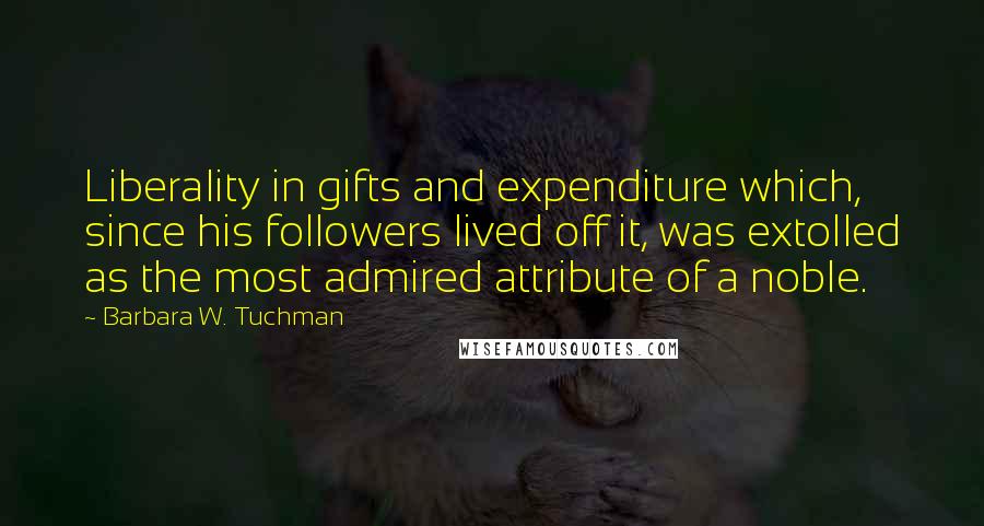 Barbara W. Tuchman Quotes: Liberality in gifts and expenditure which, since his followers lived off it, was extolled as the most admired attribute of a noble.