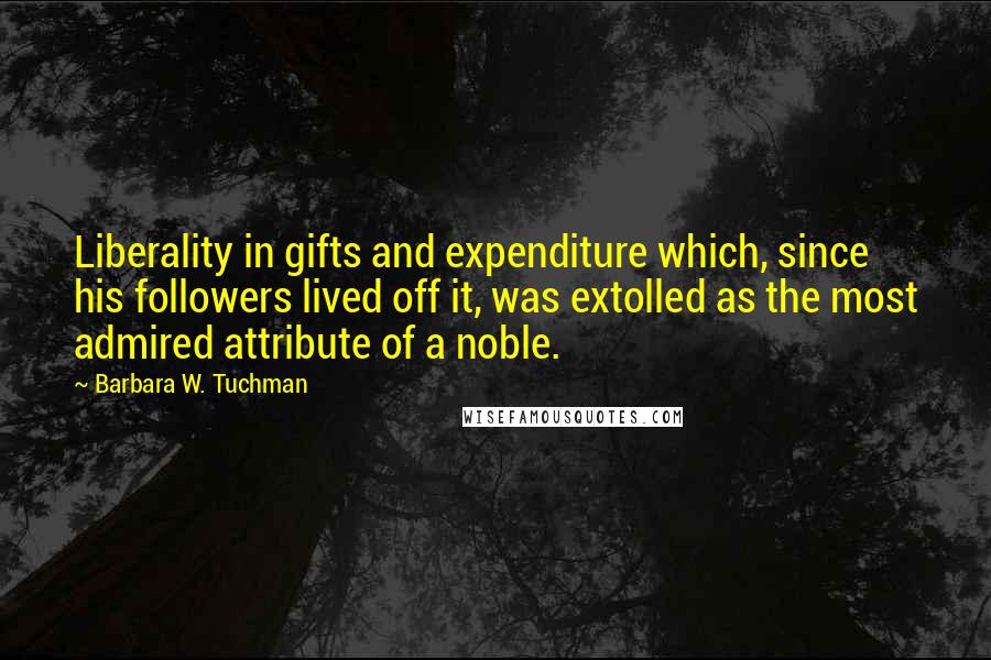 Barbara W. Tuchman Quotes: Liberality in gifts and expenditure which, since his followers lived off it, was extolled as the most admired attribute of a noble.