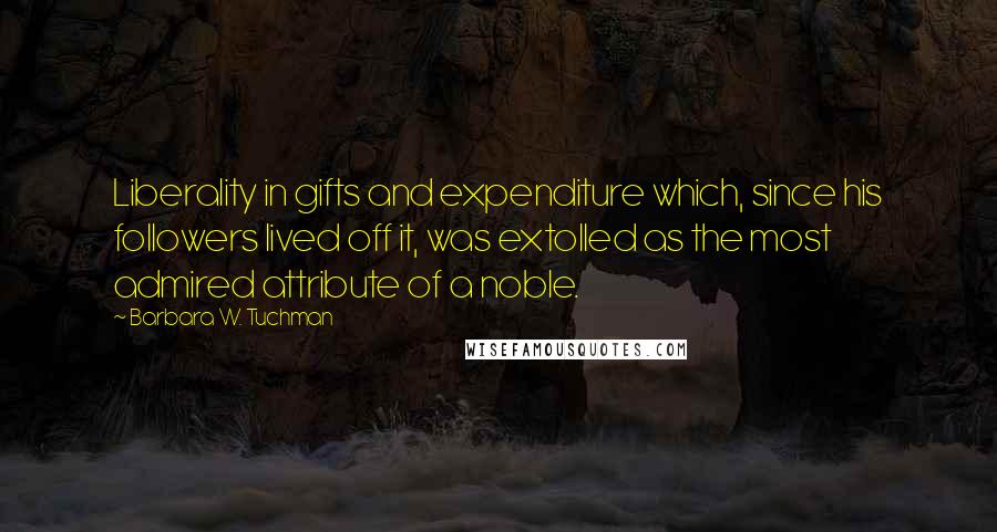 Barbara W. Tuchman Quotes: Liberality in gifts and expenditure which, since his followers lived off it, was extolled as the most admired attribute of a noble.