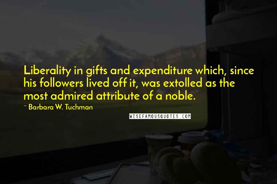 Barbara W. Tuchman Quotes: Liberality in gifts and expenditure which, since his followers lived off it, was extolled as the most admired attribute of a noble.