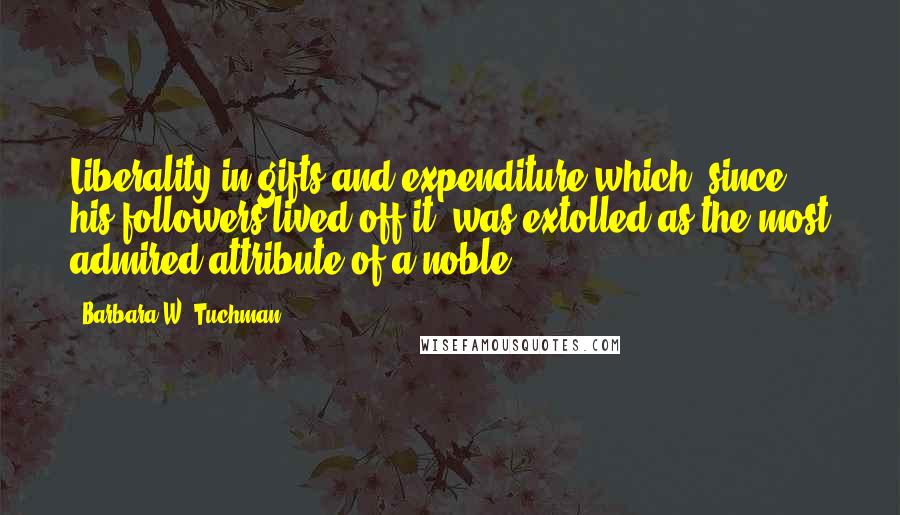 Barbara W. Tuchman Quotes: Liberality in gifts and expenditure which, since his followers lived off it, was extolled as the most admired attribute of a noble.