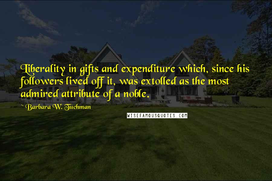 Barbara W. Tuchman Quotes: Liberality in gifts and expenditure which, since his followers lived off it, was extolled as the most admired attribute of a noble.