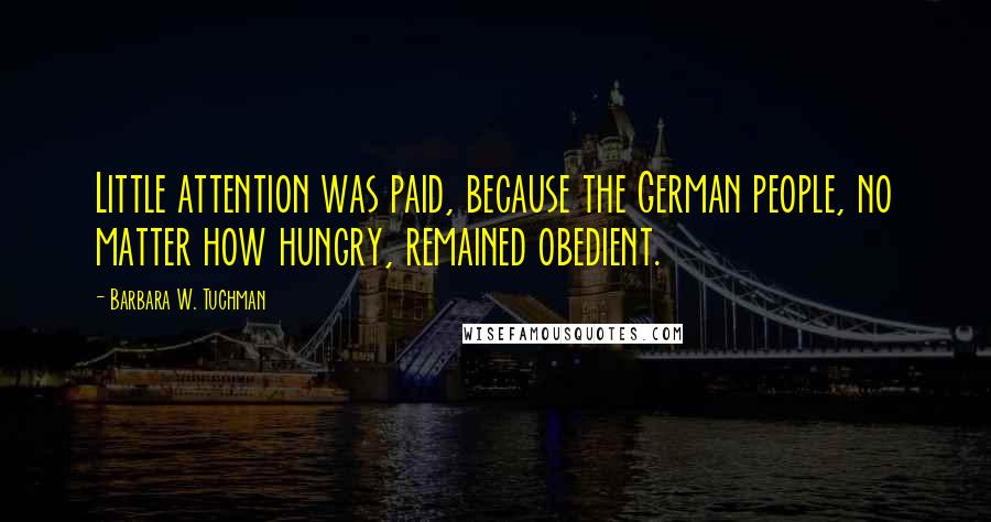 Barbara W. Tuchman Quotes: Little attention was paid, because the German people, no matter how hungry, remained obedient.