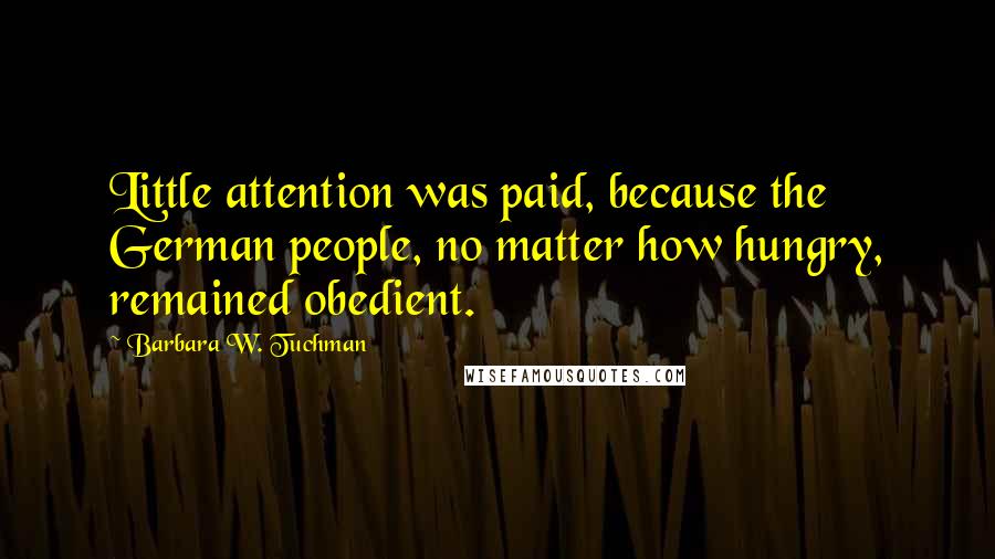 Barbara W. Tuchman Quotes: Little attention was paid, because the German people, no matter how hungry, remained obedient.