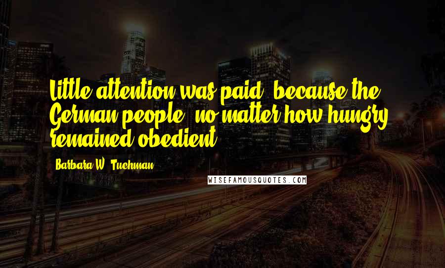 Barbara W. Tuchman Quotes: Little attention was paid, because the German people, no matter how hungry, remained obedient.