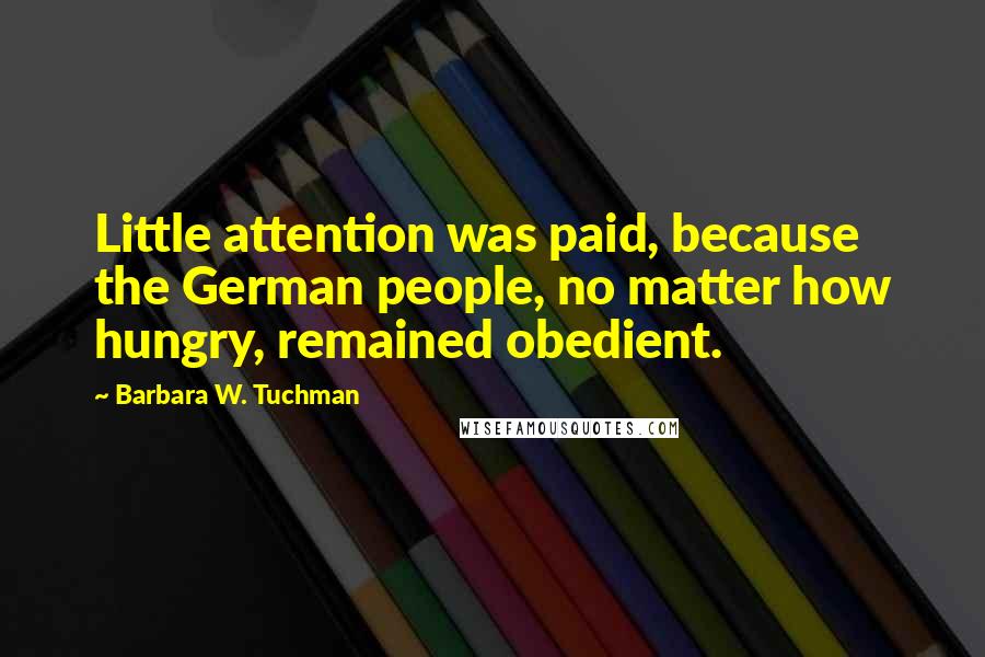 Barbara W. Tuchman Quotes: Little attention was paid, because the German people, no matter how hungry, remained obedient.