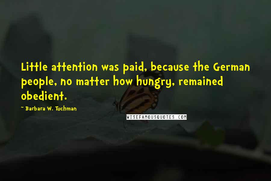Barbara W. Tuchman Quotes: Little attention was paid, because the German people, no matter how hungry, remained obedient.