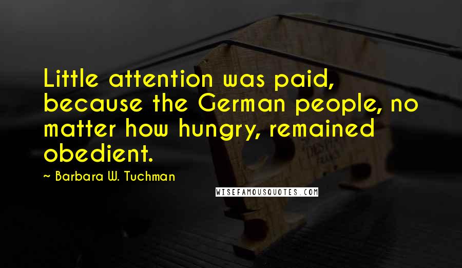 Barbara W. Tuchman Quotes: Little attention was paid, because the German people, no matter how hungry, remained obedient.