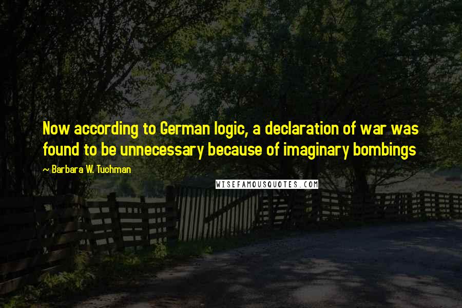 Barbara W. Tuchman Quotes: Now according to German logic, a declaration of war was found to be unnecessary because of imaginary bombings