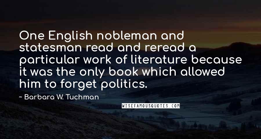 Barbara W. Tuchman Quotes: One English nobleman and statesman read and reread a particular work of literature because it was the only book which allowed him to forget politics.