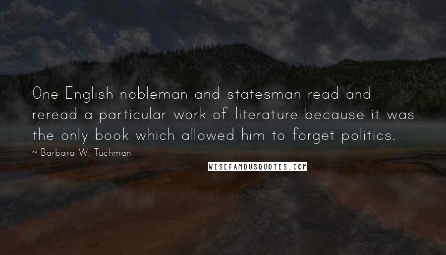 Barbara W. Tuchman Quotes: One English nobleman and statesman read and reread a particular work of literature because it was the only book which allowed him to forget politics.