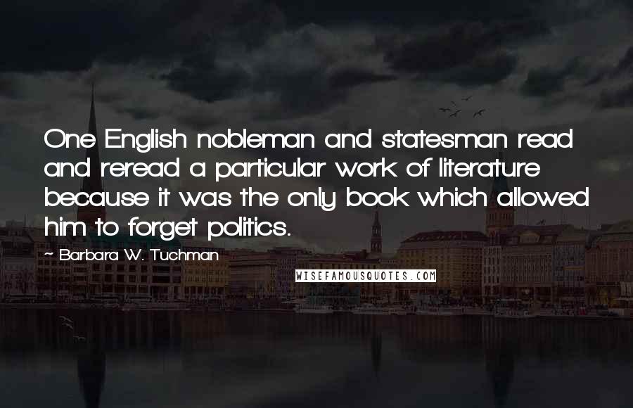 Barbara W. Tuchman Quotes: One English nobleman and statesman read and reread a particular work of literature because it was the only book which allowed him to forget politics.