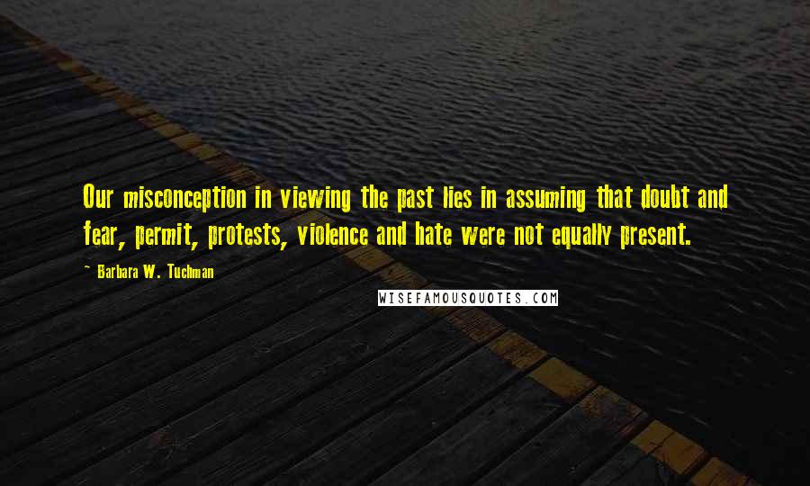 Barbara W. Tuchman Quotes: Our misconception in viewing the past lies in assuming that doubt and fear, permit, protests, violence and hate were not equally present.