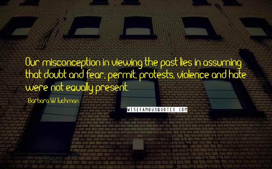 Barbara W. Tuchman Quotes: Our misconception in viewing the past lies in assuming that doubt and fear, permit, protests, violence and hate were not equally present.