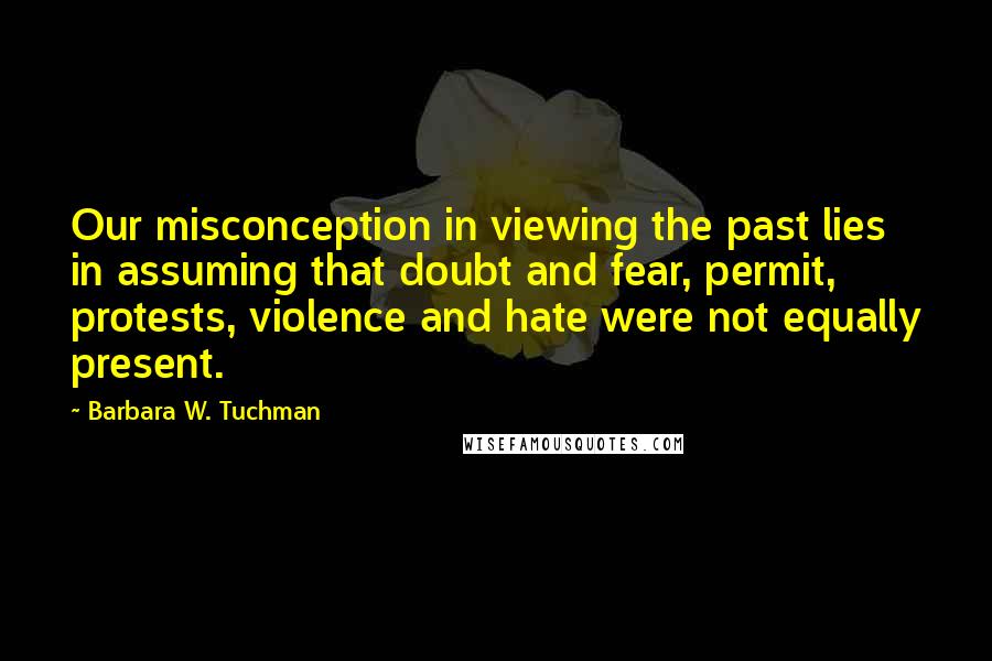 Barbara W. Tuchman Quotes: Our misconception in viewing the past lies in assuming that doubt and fear, permit, protests, violence and hate were not equally present.