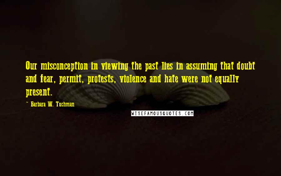 Barbara W. Tuchman Quotes: Our misconception in viewing the past lies in assuming that doubt and fear, permit, protests, violence and hate were not equally present.