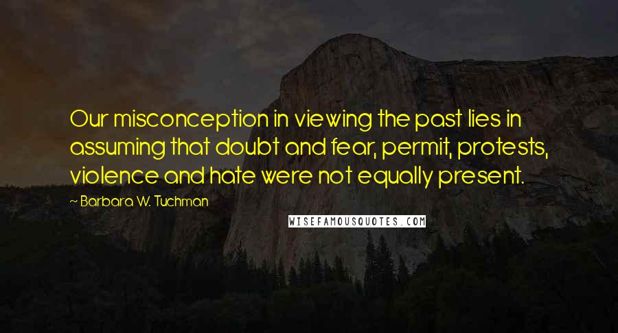 Barbara W. Tuchman Quotes: Our misconception in viewing the past lies in assuming that doubt and fear, permit, protests, violence and hate were not equally present.