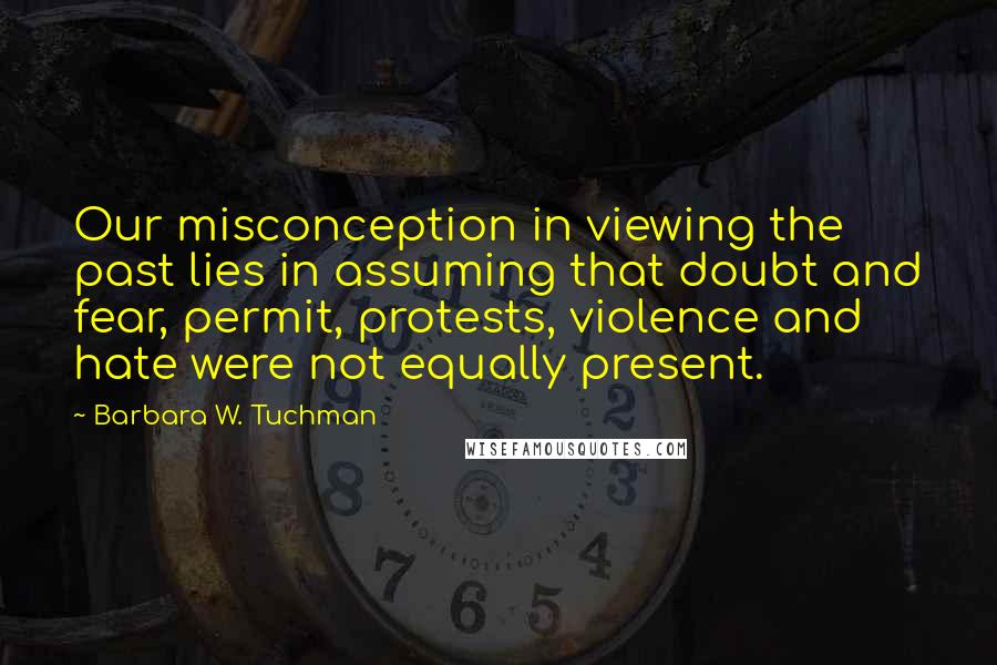 Barbara W. Tuchman Quotes: Our misconception in viewing the past lies in assuming that doubt and fear, permit, protests, violence and hate were not equally present.