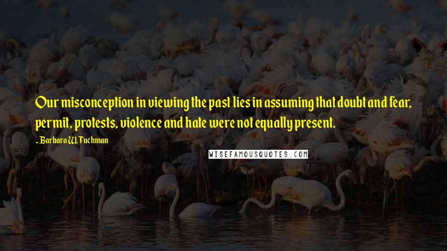 Barbara W. Tuchman Quotes: Our misconception in viewing the past lies in assuming that doubt and fear, permit, protests, violence and hate were not equally present.