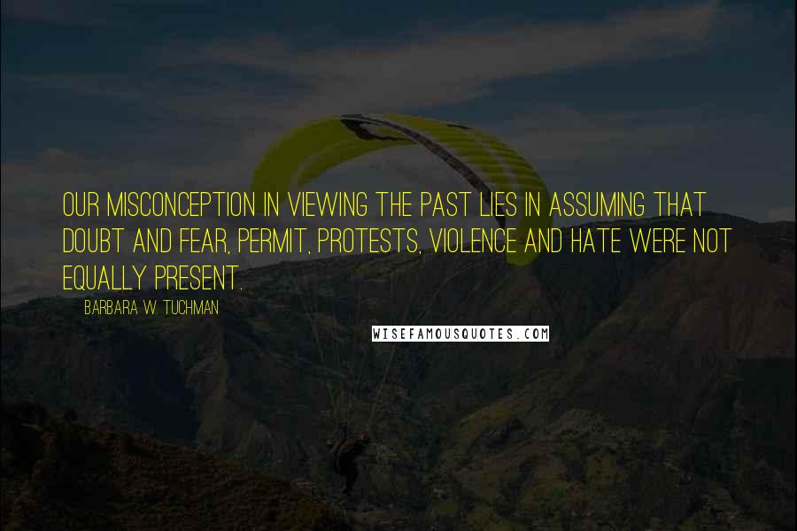 Barbara W. Tuchman Quotes: Our misconception in viewing the past lies in assuming that doubt and fear, permit, protests, violence and hate were not equally present.