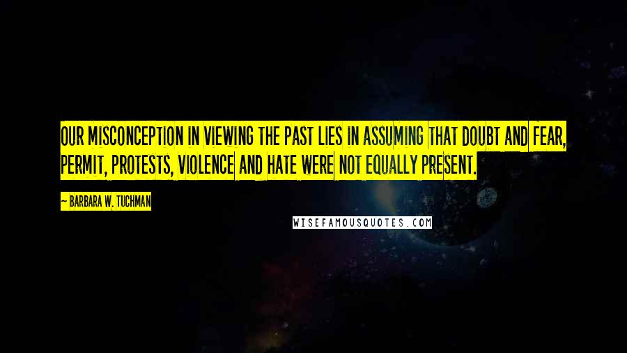 Barbara W. Tuchman Quotes: Our misconception in viewing the past lies in assuming that doubt and fear, permit, protests, violence and hate were not equally present.