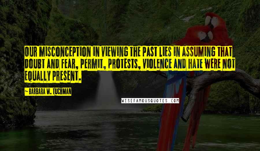 Barbara W. Tuchman Quotes: Our misconception in viewing the past lies in assuming that doubt and fear, permit, protests, violence and hate were not equally present.