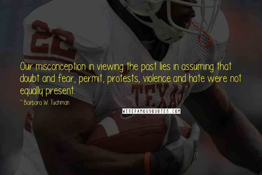 Barbara W. Tuchman Quotes: Our misconception in viewing the past lies in assuming that doubt and fear, permit, protests, violence and hate were not equally present.