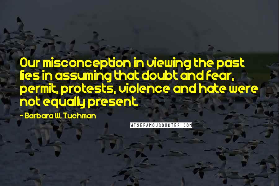 Barbara W. Tuchman Quotes: Our misconception in viewing the past lies in assuming that doubt and fear, permit, protests, violence and hate were not equally present.