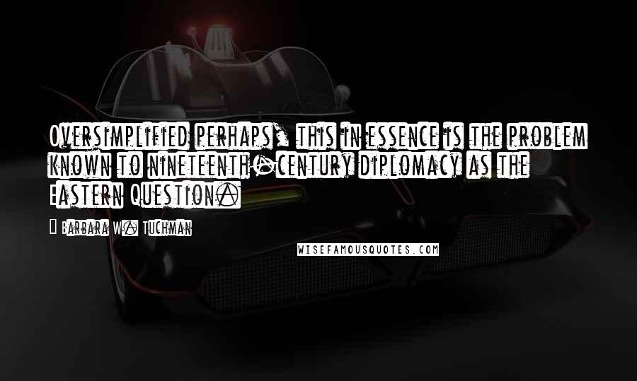 Barbara W. Tuchman Quotes: Oversimplified perhaps, this in essence is the problem known to nineteenth-century diplomacy as the Eastern Question.