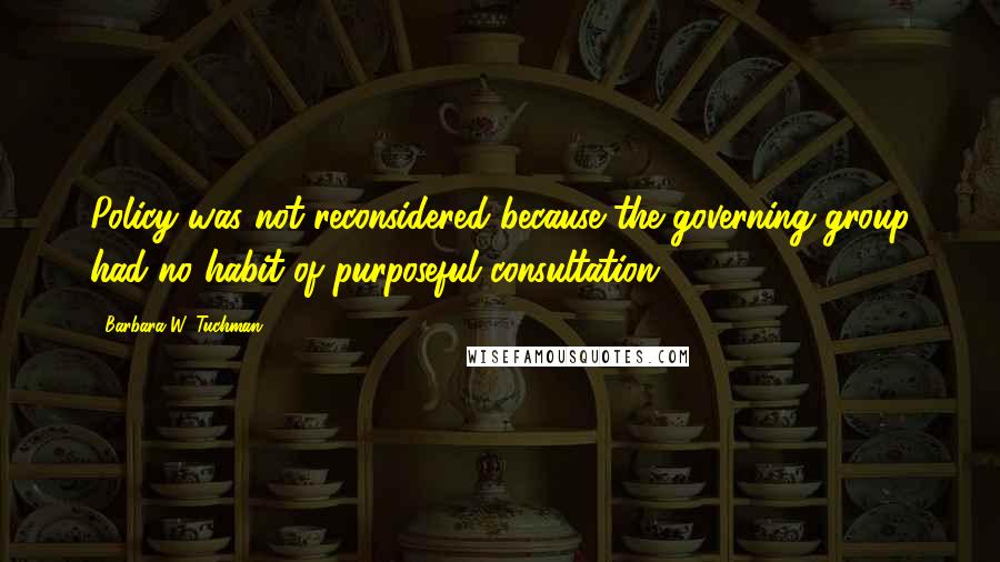 Barbara W. Tuchman Quotes: Policy was not reconsidered because the governing group had no habit of purposeful consultation.