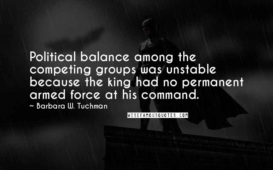 Barbara W. Tuchman Quotes: Political balance among the competing groups was unstable because the king had no permanent armed force at his command.