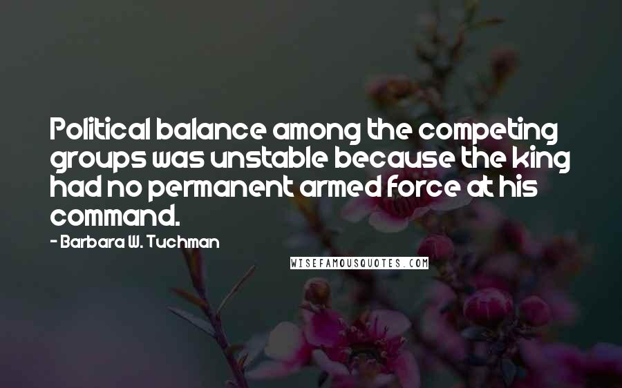 Barbara W. Tuchman Quotes: Political balance among the competing groups was unstable because the king had no permanent armed force at his command.