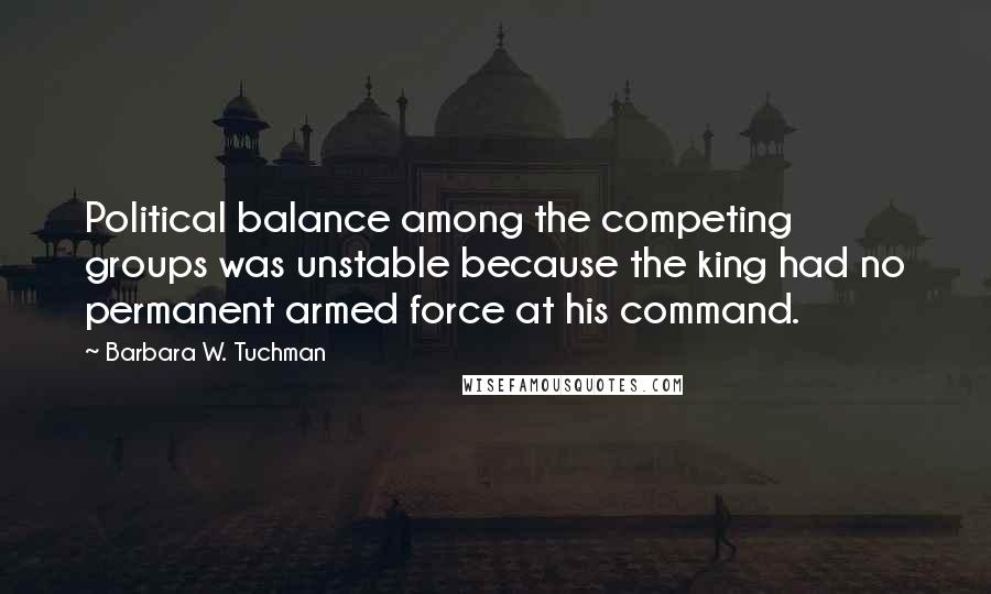 Barbara W. Tuchman Quotes: Political balance among the competing groups was unstable because the king had no permanent armed force at his command.