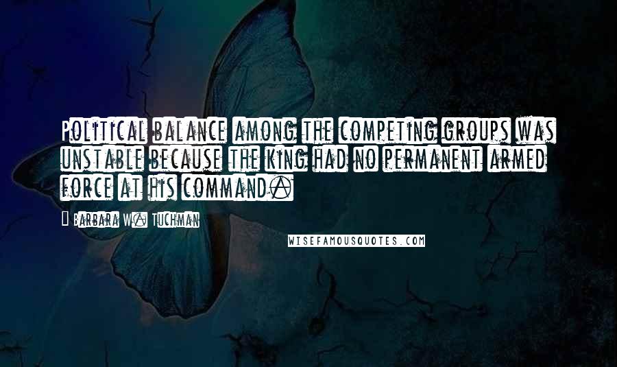 Barbara W. Tuchman Quotes: Political balance among the competing groups was unstable because the king had no permanent armed force at his command.