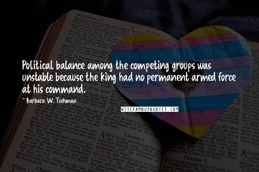 Barbara W. Tuchman Quotes: Political balance among the competing groups was unstable because the king had no permanent armed force at his command.