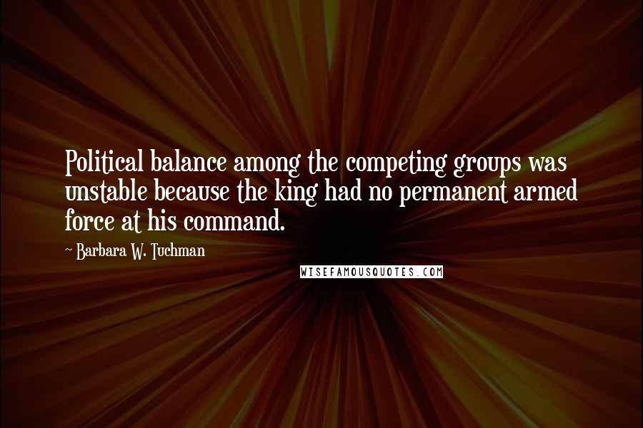 Barbara W. Tuchman Quotes: Political balance among the competing groups was unstable because the king had no permanent armed force at his command.